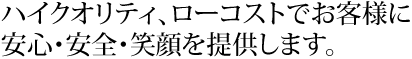 ハイクオリティ、ローコストでお客様に安心・安全・笑顔を提供します。